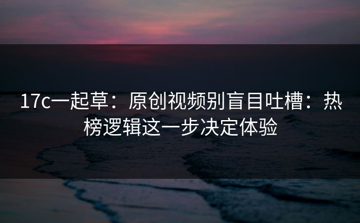 17c一起草：原创视频别盲目吐槽：热榜逻辑这一步决定体验