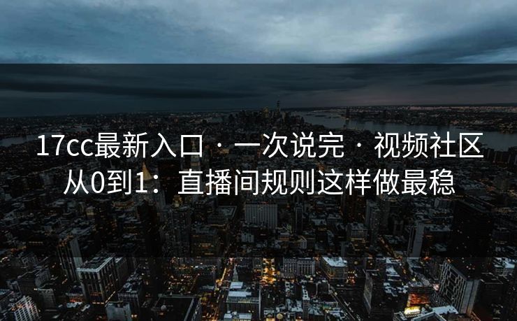 17cc最新入口 · 一次说完 · 视频社区从0到1：直播间规则这样做最稳