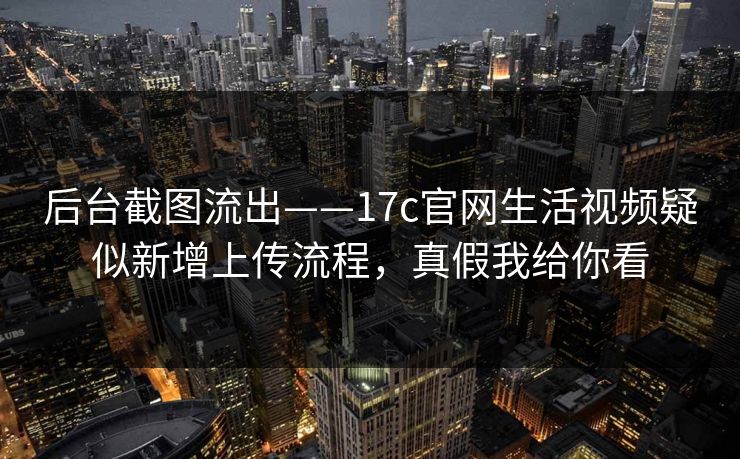 后台截图流出——17c官网生活视频疑似新增上传流程，真假我给你看