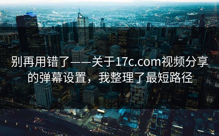 别再用错了——关于17c.com视频分享的弹幕设置，我整理了最短路径